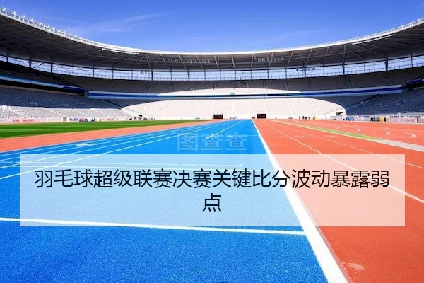 羽毛球超级联赛决赛关键比分波动暴露弱点